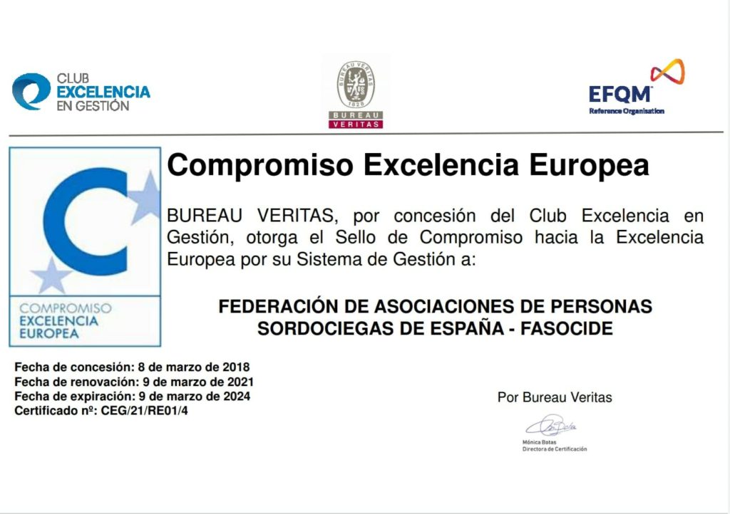 CERTIFICADO:
Compromiso Excelencia Europea
BUREAU VERITAS, por concesión del Club de Excelencia en Gestión, otorga el Sello de Compromiso hacia la Excelencia Europea por su Sistema de Gestión a:
FEDERACIÓN DE ASOCIACIONES DE PERSONAS SORDOCIEGAS DE ESPAÑA - FASOCIDE
Fecha de concesión: 8 de marzo de 2018.
Fecha de renovación: 9 de marzo de 2021
Fecha de expiración 9 de marzo de 2024
Certificado nº: CEG/21/RE01/4